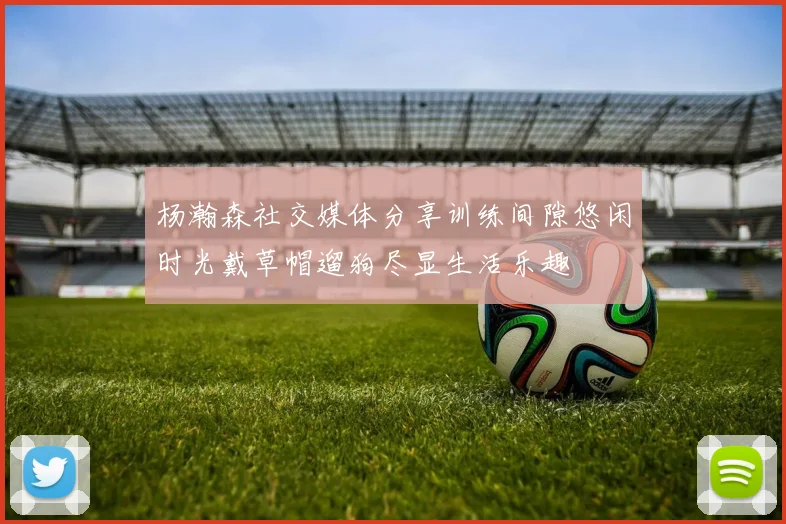 杨瀚森社交媒体分享训练间隙悠闲时光戴草帽遛狗尽显生活乐趣