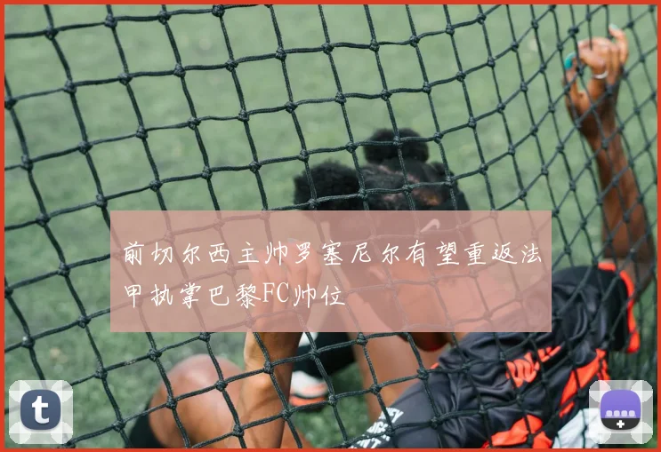前切尔西主帅罗塞尼尔有望重返法甲执掌巴黎FC帅位