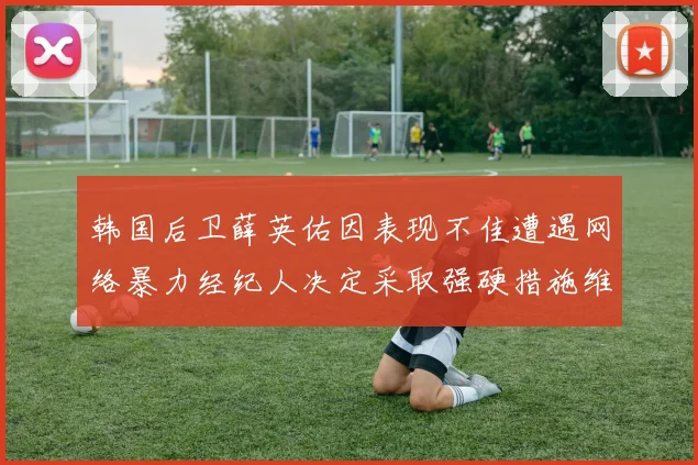 韩国后卫薛英佑因表现不佳遭遇网络暴力经纪人决定采取强硬措施维护权益