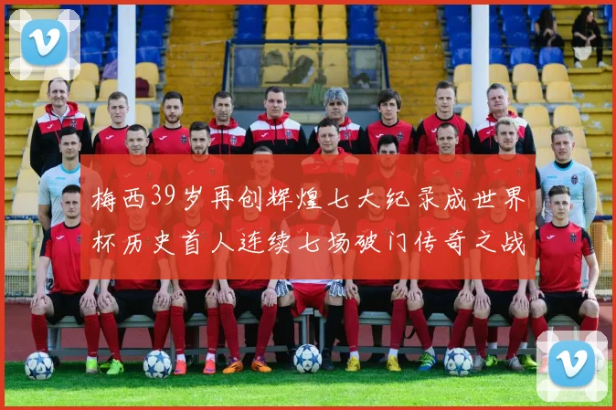 梅西39岁再创辉煌七大纪录成世界杯历史首人连续七场破门传奇之战