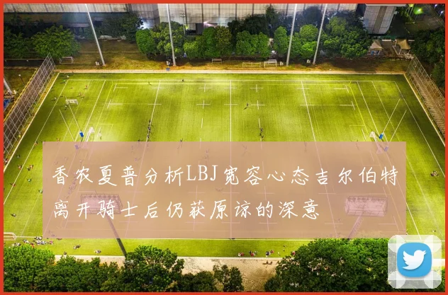 香农夏普分析LBJ宽容心态吉尔伯特离开骑士后仍获原谅的深意