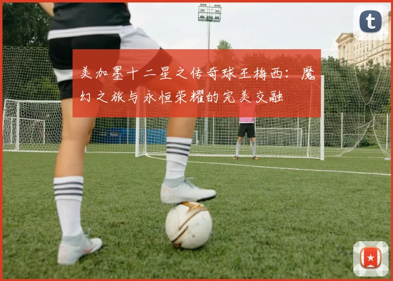 美加墨十二星之传奇球王梅西：魔幻之旅与永恒荣耀的完美交融