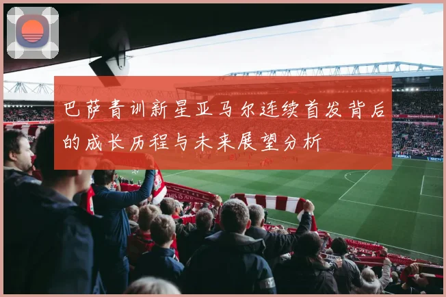 巴萨青训新星亚马尔连续首发背后的成长历程与未来展望分析