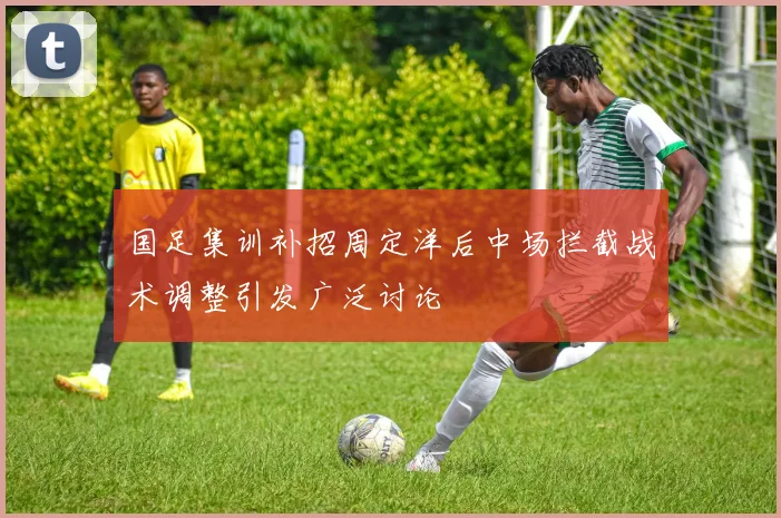 国足集训补招周定洋后中场拦截战术调整引发广泛讨论